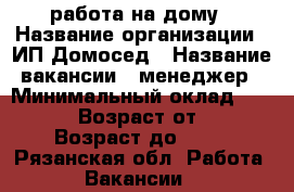 работа на дому › Название организации ­ ИП Домосед › Название вакансии ­ менеджер › Минимальный оклад ­ 30 000 › Возраст от ­ 22 › Возраст до ­ 69 - Рязанская обл. Работа » Вакансии   